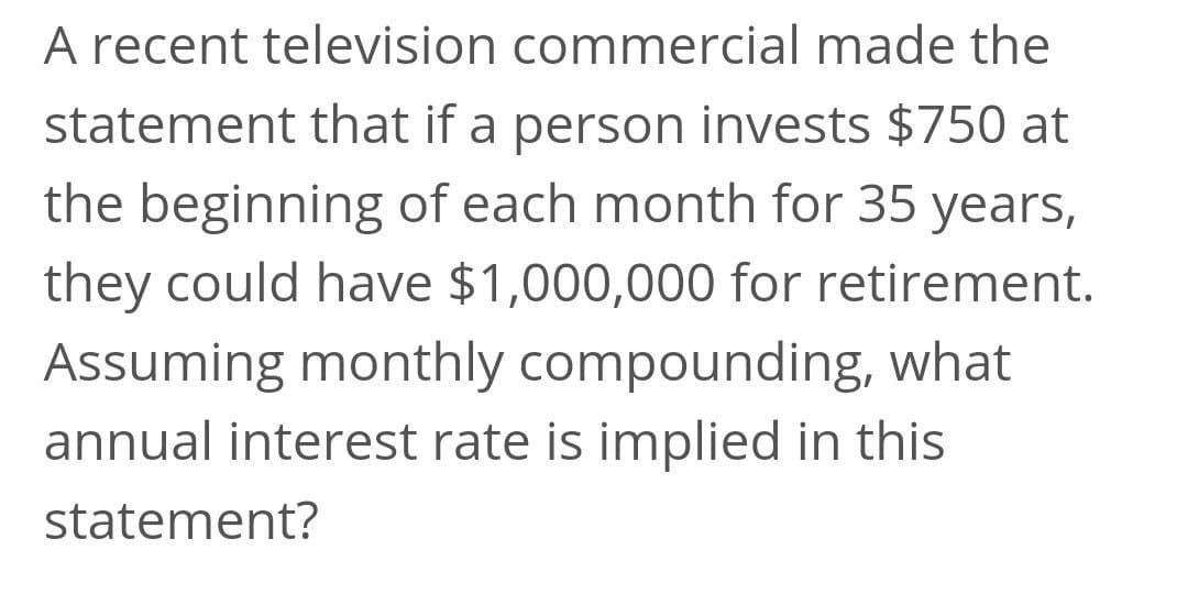 A recent television commercial made the
statement that if a person invests $750 at
the beginning of each month for 35 years,
they could have $1,000,000 for retirement.
Assuming monthly compounding, what
annual interest rate is implied in this
statement?
