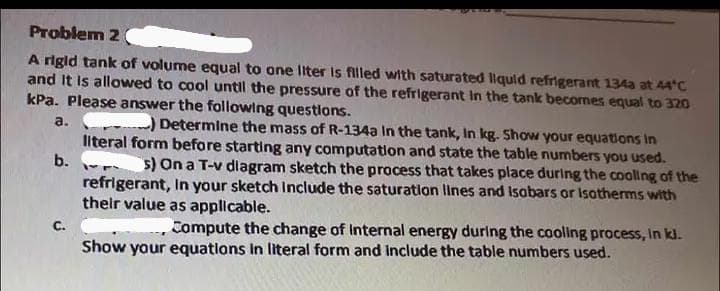 Problem 2
A rigid tank of volume equal to one liter is filled with saturated liquid refrigerant 134a at 44°C
and it is allowed to cool until the pressure of the refrigerant in the tank becomes equal to 320
kPa. Please answer the following questions.
a.
) Determine the mass of R-134a In the tank, In kg. Show your equations in
literal form before starting any computation and state the table numbers you used.
s) On a T-v diagram sketch the process that takes place during the cooling of the
refrigerant, in your sketch include the saturation lines and Isobars or isotherms with
their value as applicable.
b.
--
Compute the change of Internal energy during the cooling process, in kl.
Show your equations in literal form and include the table numbers used.
