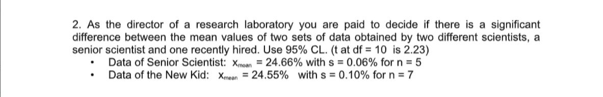 2. As the director of a research laboratory you are paid to decide if there is a significant
difference between the mean values of two sets of data obtained by two different scientists, a
senior scientist and one recently hired. Use 95% CL. (t at df = 10 is 2.23)
Data of Senior Scientist: xmoan = 24.66% with s = 0.06% for n = 5
Data of the New Kid: xmean = 24.55% with s = 0.10% for n = 7
