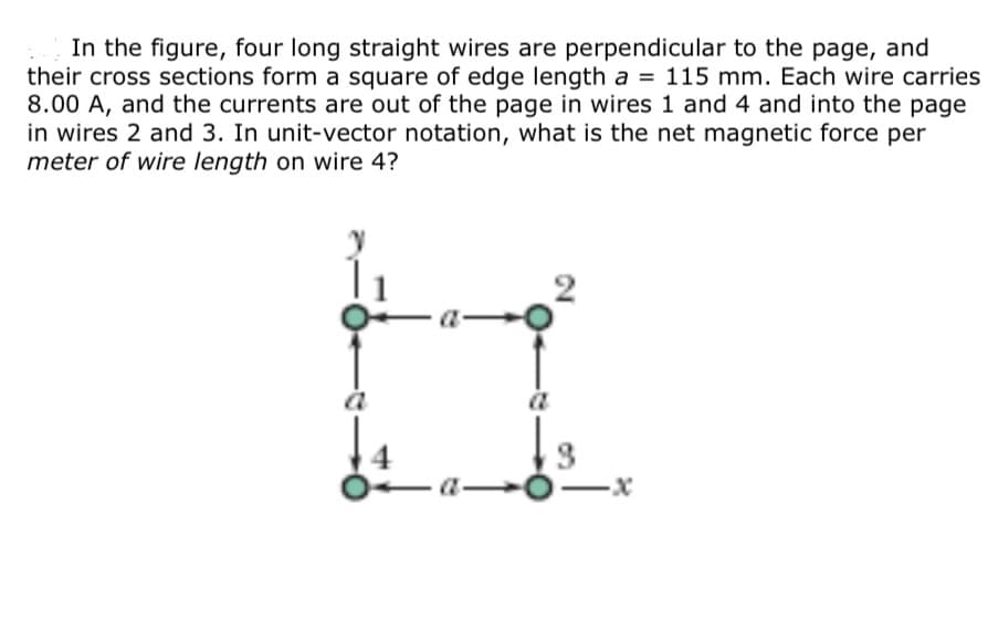 In the figure, four long straight wires are perpendicular to the page, and
their cross sections form a square of edge length a = 115 mm. Each wire carries
8.00 A, and the currents are out of the page in wires 1 and 4 and into the page
in wires 2 and 3. In unit-vector notation, what is the net magnetic force per
meter of wire length on wire 4?
2.
