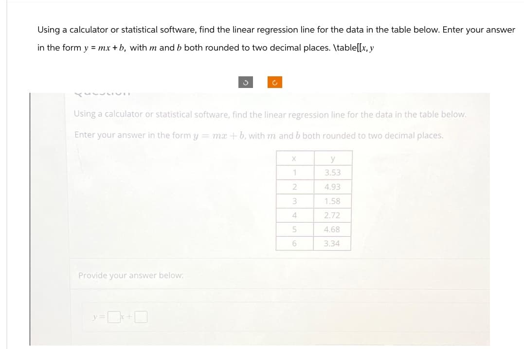 Using a calculator or statistical software, find the linear regression line for the data in the table below. Enter your answer
in the form y = mx + b, with m and b both rounded to two decimal places. \table[[x, y
Using a calculator or statistical software, find the linear regression line for the data in the table below.
Enter your answer in the form y = mx + b, with m and b both rounded to two decimal places.
Provide your answer below:
y=0x
X
y
1
3.53
2
4.93
3
1.58
4
2.72
5
4.68
6
3.34