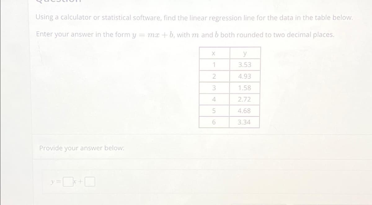 Using a calculator or statistical software, find the linear regression line for the data in the table below.
Enter your answer in the form y = mx + b, with m and b both rounded to two decimal places.
Provide your answer below:
X
y
1
3.53
2
4.93
3
1.58
4
2.72
5
4.68
6
3.34
