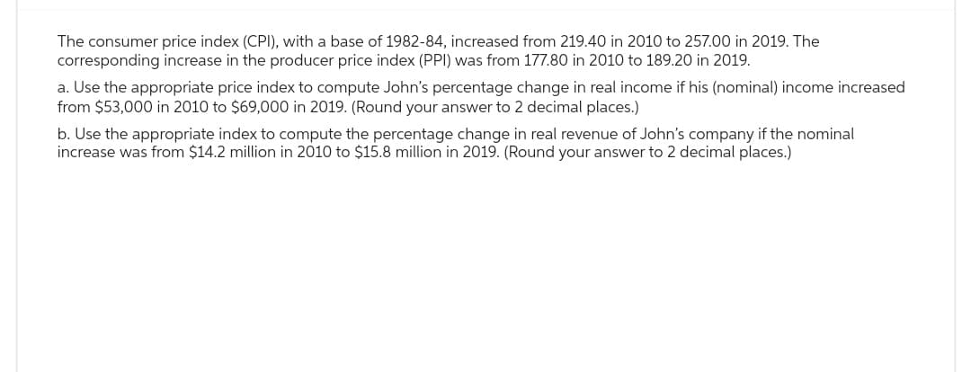 The consumer price index (CPI), with a base of 1982-84, increased from 219.40 in 2010 to 257.00 in 2019. The
corresponding increase in the producer price index (PPI) was from 177.80 in 2010 to 189.20 in 2019.
a. Use the appropriate price index to compute John's percentage change in real income if his (nominal) income increased
from $53,000 in 2010 to $69,000 in 2019. (Round your answer to 2 decimal places.)
b. Use the appropriate index to compute the percentage change in real revenue of John's company if the nominal
increase was from $14.2 million in 2010 to $15.8 million in 2019. (Round your answer to 2 decimal places.)