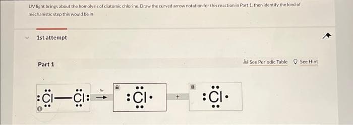 UV light brings about the homolysis of diatomic chlorine. Draw the curved arrow notation for this reaction in Part 1, then identify the kind of
mechanistic step this would be in
1st attempt
Part 1
hl See Periodic Table O See Hint
:i.
Cl-CI:
