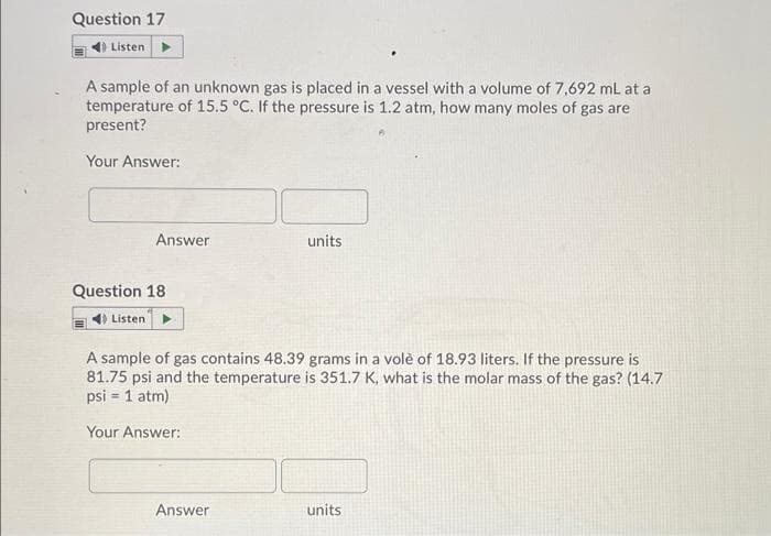Question 17
4) Listen
A sample of an unknown gas is placed in a vessel with a volume of 7,692 mL at a
temperature of 15.5 °C. If the pressure is 1.2 atm, how many moles of gas are
present?
Your Answer:
Answer
units
Question 18
Listen
A sample of gas contains 48.39 grams in a volè of 18.93 liters. If the pressure is
81.75 psi and the temperature is 351.7 K, what is the molar mass of the gas? (14.7
psi = 1 atm)
Your Answer:
Answer
units
