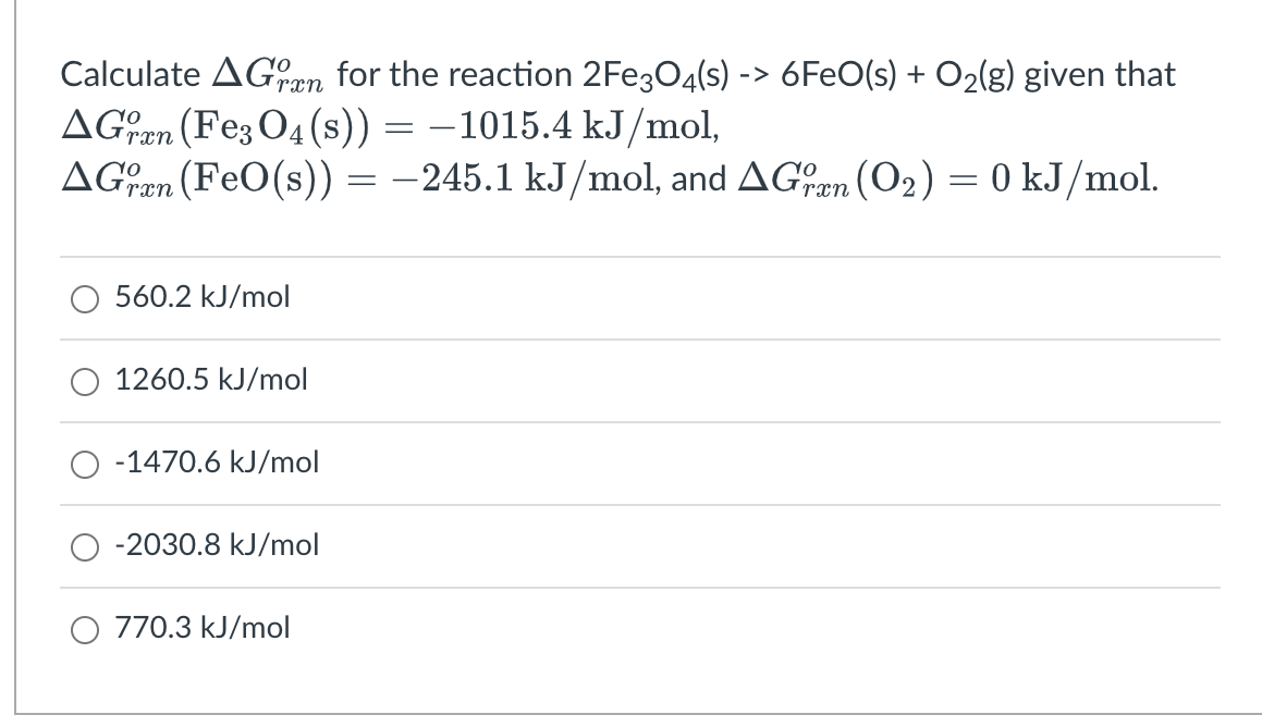 Calculate AGen for the reaction 2FE3O4(s) -> 6FEO(s) + O2(g) given that
rxn
AGen (Fe; O4(s)) = –1015.4 kJ/mol,
AGen (FeO(s)) = –245.1 kJ/mol, and AGen (O2) = 0 kJ/mol.
rxn
560.2 kJ/mol
1260.5 kJ/mol
-1470.6 kJ/mol
-2030.8 kJ/mol
O 770.3 kJ/mol
