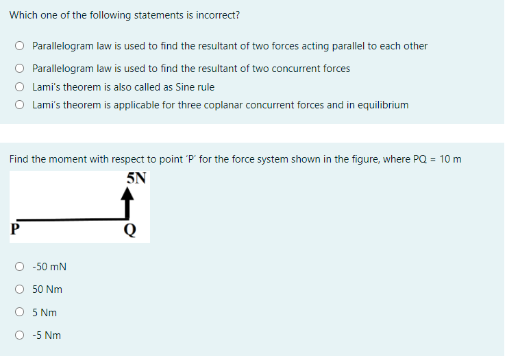 Which one of the following statements is incorrect?
Parallelogram law is used to find the resultant of two forces acting parallel to each other
O Parallelogram law is used to find the resultant of two concurrent forces
O Lami's theorem is also called as Sine rule
Lami's theorem is applicable for three coplanar concurrent forces and in equilibrium
Find the moment with respect to point 'P' for the force system shown in the figure, where PQ = 10 m
5N
P
Q
-50 mN
50 Nm
O 5 Nm
O -5 Nm
