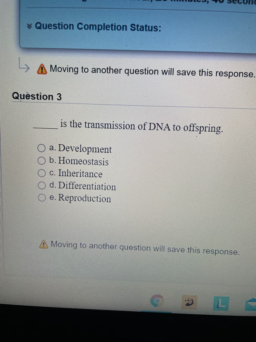 * Question Completion Status:
A Moving to another question will save this response.
Quèstion 3
is the transmission of DNA to offspring.
O a. Development
b. Homeostasis
c. Inheritance
d. Differentiation
e. Reproduction
Moving to another question will save this response.
