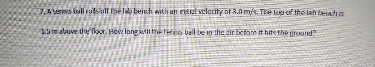 7. A tennis ball rolls off the lab bench with an initial velocity of 3.0 m/s. The top of the lab bench is
1.5 m above the floor. How long will the tennis ball be in the air before it hits the ground?
