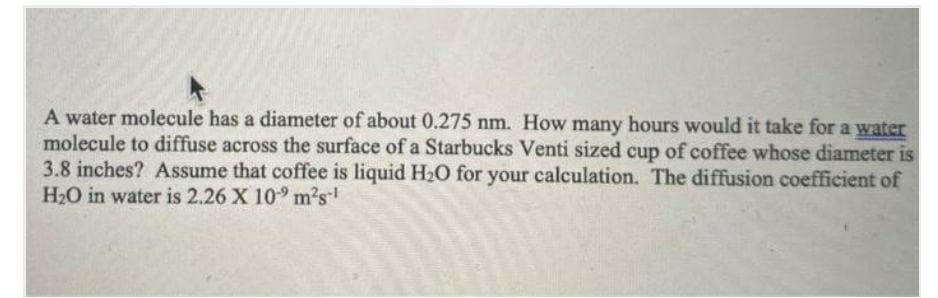 A water molecule has a diameter of about 0.275 nm. How many hours would it take for a water
molecule to diffuse across the surface of a Starbucks Venti sized cup of coffee whose diameter is
3.8 inches? Assume that coffee is liquid H20 for your calculation. The diffusion coefficient of
H2O in water is 2.26 X 109 m2s
