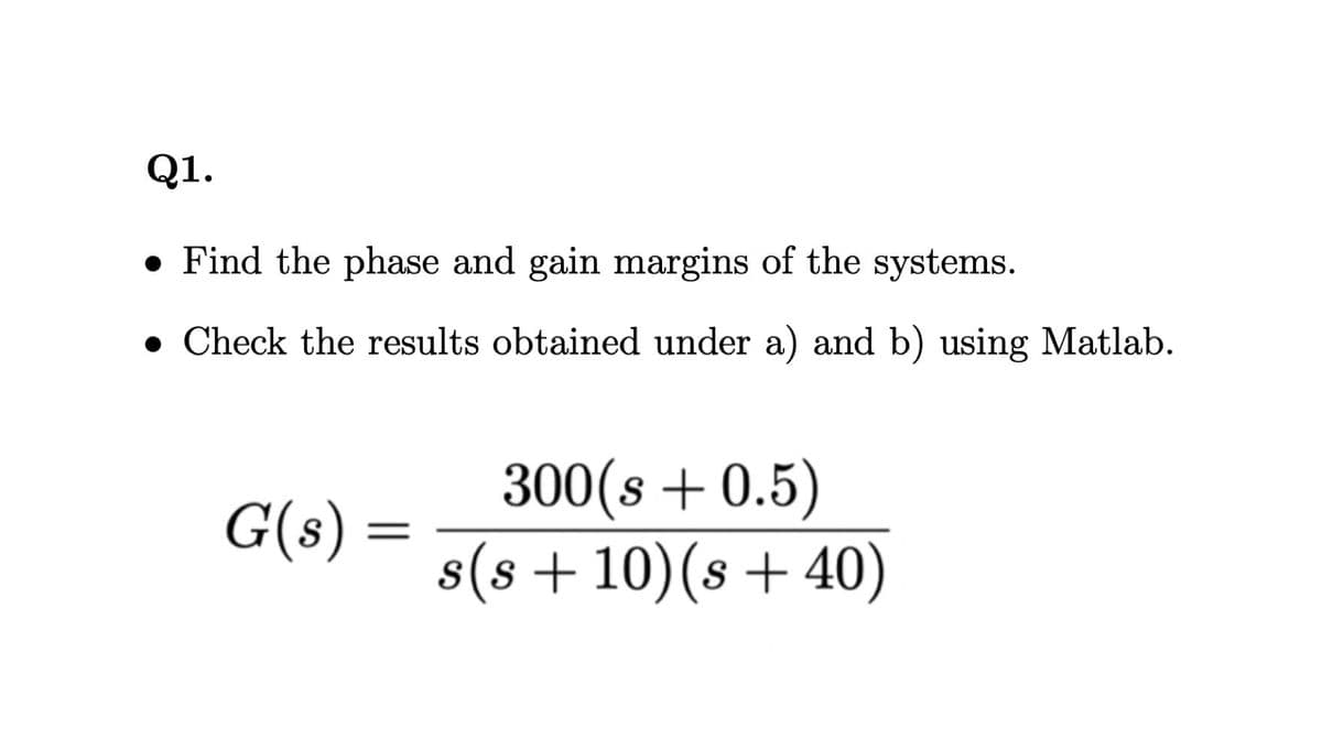 Q1.
• Find the phase and gain margins of the systems.
• Check the results obtained under a) and b) using Matlab.
300(s + 0.5)
s(s+10)(s +40)
G(s) =
