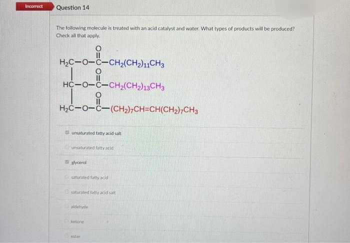 Incorrect
Question 14
The following molecule is treated with an acid catalyst and water. What types of products will be produced?
Check all that apply.
H2C-0-C-CH2(CH2)11CH3
HC-0-C-CH2(CH2)13CH3
H2C-0-C-(CH2),CH=CH(CH2),CH3
unsaturated fatty acid salt
unsaturated fatty acid
glycerol
saturated fatty acid
saturated fatty acid salt
aldehyde
ketone
ester

