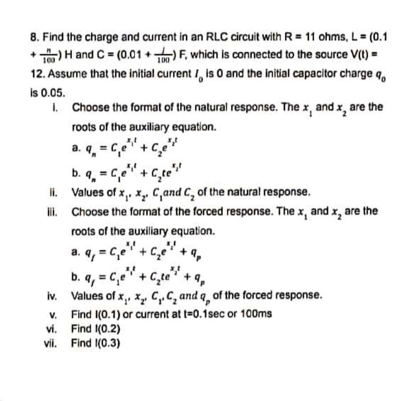 8. Find the charge and current in an RLC circuit with R = 11 ohms, L= (0.1
+)H and C = (0.01 +)F, which is connected to the source V(t) =
%3D
100
100
12. Assume that the initial current I, is 0 and the initial capacitor charge q,
is 0.05.
I. Choose the format of the natural response. The x, and x, are the
roots of the auxiliary equation.
a. q, = C,e" + c,e"
b. q, = C,e" + C,te"
3D
li.
Values of x,, x,. C,and C, of the natural response.
ii.
Choose the format of the forced response. The x, and x, are the
roots of the auxiliary equation.
a. q, = C,e" + C,e"+
+ 9,
b. q, = C,e" + C,te" + q,
iv.
Values of x,, x, C,,C, and q of the forced response.
Find I(0.1) or current at t=0.1sec or 100ms
Find I(0.2)
vii. Find I(0.3)
V.
vi.
