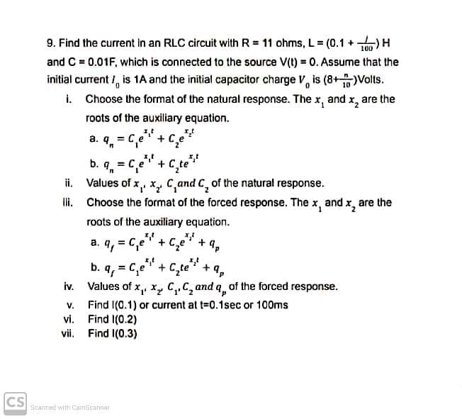 9. Find the current in an RLC circuit with R = 11 ohms, L = (0.1 +-
H(
and C = 0.01F, which is connected to the source V(t) = 0. Assume that the
100
initial current /, is 1A and the initial capacitor charge V, is (8+Volts.
i. Choose the format of the natural response. The x, and x, are the
roots of the auxiliary equation.
a. q. = Ce' +Ce
%3D
b. q, = c,e"+ C_te"
ii. Values of x, x, C,and C, of the natural response.
li. Choose the format of the forced response. The x, and x, are the
roots of the auxiliary equation.
a. q, = Ce" + C,e + 4,
b. q, = C,e" + C,te" +9,
iv. Values of x,, x, C,,C, and q, of the forced response.
Find I(0.1) or current at t=0.1sec or 100ms
vi. Find I(0.2)
vii. Find I(0.3)
V.
CS
Scanned with CamScarner

