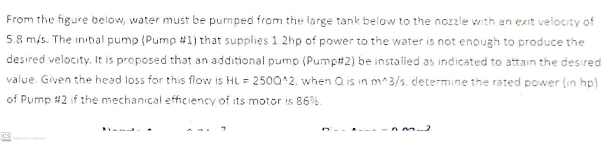 From the figure below, water must be pumped from the large tank below to the nozzle with an exit velocity of
5.8 m/s. The inibal pump (Pump #1) that supplies 1.2hp of power to the water is not enough to produce the
desired velocity. It is proposed that an additional pump (Pump#2) be installed as indicated to attain the desired
value. Given the head loss for this flow is HL = 250Q^2, when Q is in m^3/s, determine the rated power (in hp)
of Pump #2 if the mechanical efficiency of its motor is 86%.
----
cs
