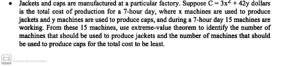 Jackets and caps are manufactured at a particular factory. Suppose C 3x4 + 42y dollars
is the total cost of production for a 7-hour day, where x machines are used to produce
jackets and y machines are used to produce caps, and during a 7-hour day 15 machines are
working. From these 15 machines, use extreme-value theorem to identify the number of
machines that should be used to produce jackets and the number of machines that should
be used to produce caps for the total cost to be least.
CS
Scannec with CamScanner
