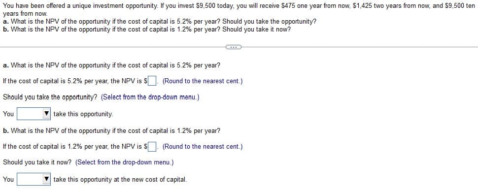 You have been offered a unique investment opportunity. If you invest $9,500 today, you will receive $475 one year from now, $1,425 two years from now, and $9,500 ten
years from now.
a. What is the NPV of the opportunity if the cost of capital is 5.2% per year? Should you take the opportunity?
b. What is the NPV of the opportunity if the cost of capital is 1.2% per year? Should you take it now?
C
a. What is the NPV of the opportunity if the cost of capital is 5.2% per year?
If the cost of capital is 5.2% per year, the NPV is $. (Round to the nearest cent.)
Should you take the opportunity? (Select from the drop-down menu.)
You
take this opportunity.
b. What is the NPV of the opportunity if the cost of capital is 1.2% per year?
If the cost of capital is 1.2% per year, the NPV is $
Should you take it now? (Select from the drop-down menu.)
You
take this opportunity at the new cost of capital.
(Round to the nearest cent.)