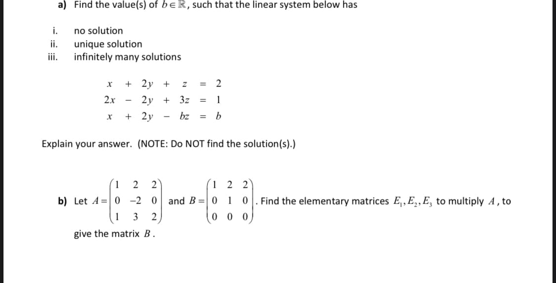 a) Find the value(s) of b eR, such that the linear system below has
i.
no solution
ii.
unique solution
infinitely many solutions
ii.
+ 2y
+
2
=
2x
2у
+
3z
1
+ 2y
bz
Explain your answer. (NOTE: Do NOT find the solution(s).)
2
2
1 2 2
b) Let A =| 0 -2 0 and B =| 0
1
Find the elementary matrices E,, E,,E, to multiply A , to
1
3
2
0 0 0
give the matrix B .
