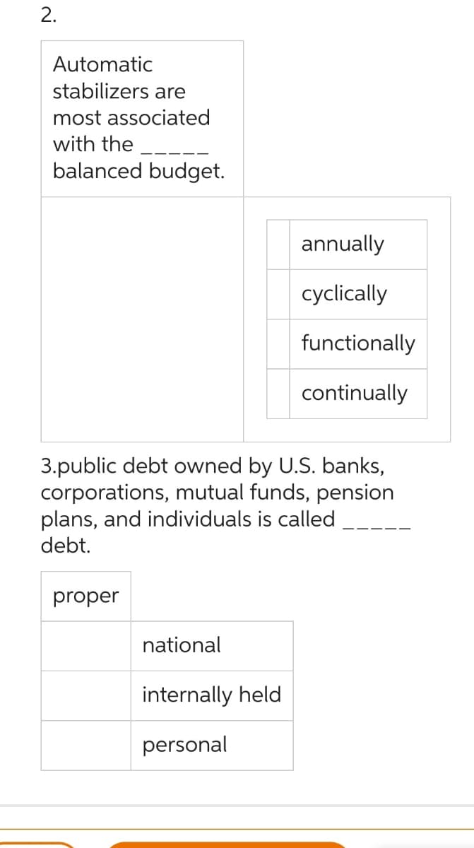 2.
Automatic
stabilizers are
most associated
with the
balanced budget.
3.public debt owned by U.S. banks,
corporations, mutual funds, pension
plans, and individuals is called
debt.
proper
national
annually
cyclically
functionally
continually
internally held
personal