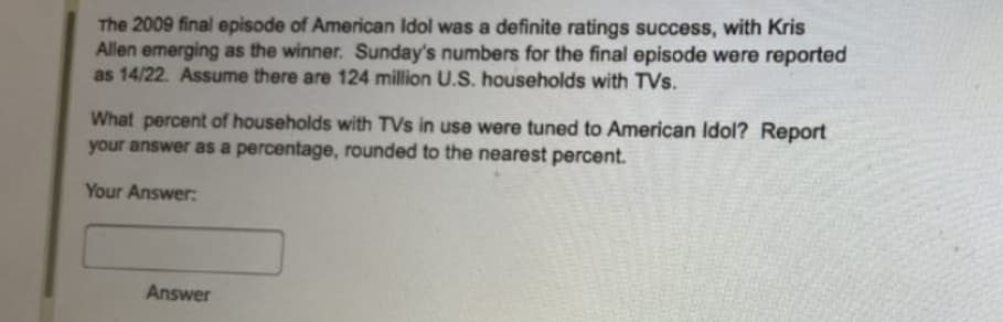 The 2009 final episode of American Idol was a definite ratings success, with Kris
Allen emerging as the winner. Sunday's numbers for the final episode were reported
as 14/22. Assume there are 124 million U.S. households with TVs.
What percent of households with TVs in use were tuned to American Idol? Report
your answer as a percentage, rounded to the nearest percent.
Your Answer:
Answer