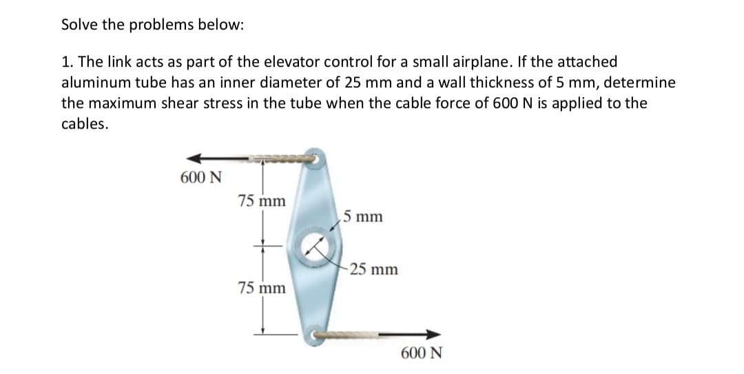 Solve the problems below:
1. The link acts as part of the elevator control for a small airplane. If the attached
aluminum tube has an inner diameter of 25 mm and a wall thickness of 5 mm, determine
the maximum shear stress in the tube when the cable force of 600 N is applied to the
cables.
600 N
75 mm
5 mm
75 mm
-25 mm
600 N