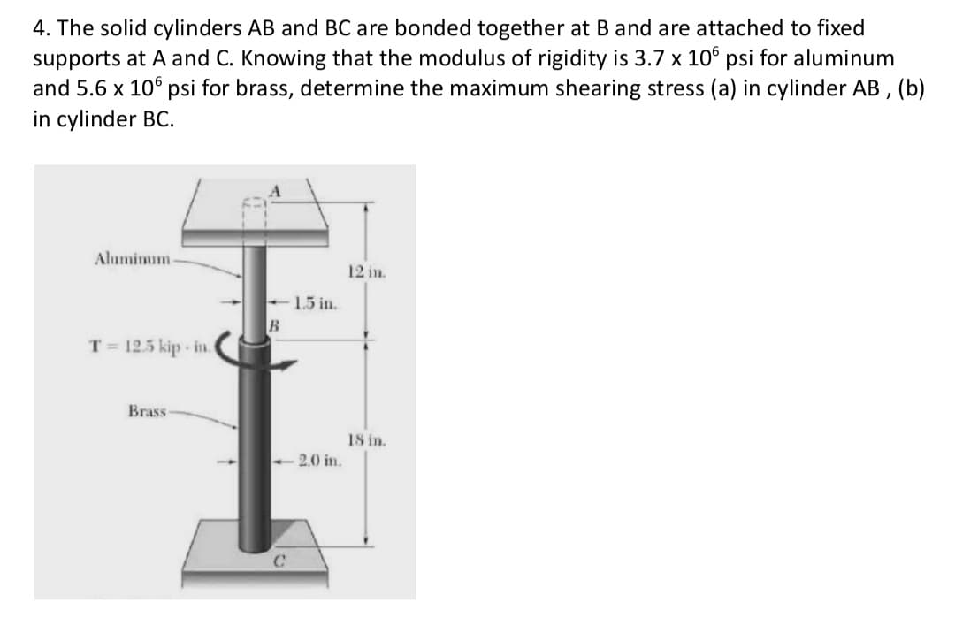 4. The solid cylinders AB and BC are bonded together at B and are attached to fixed
supports at A and C. Knowing that the modulus of rigidity is 3.7 x 106 psi for aluminum
and 5.6 x 106 psi for brass, determine the maximum shearing stress (a) in cylinder AB, (b)
in cylinder BC.
Aluminum-
12 in.
<-1.5 in.
B
T = 12.5 kip-in.
Brass
-2.0 in.
C
18 in.