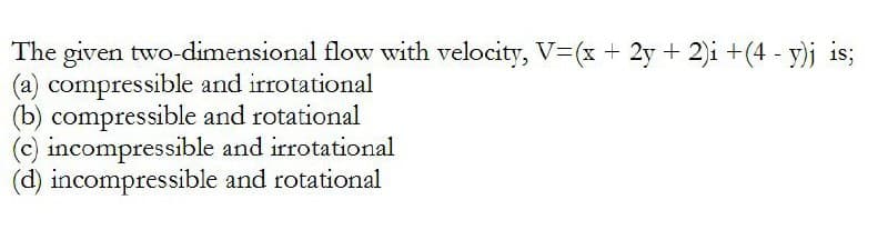 The given two-dimensional flow with velocity, V=(x + 2y + 2)i + (4- y)j is;
(a) compressible and irrotational
(b) compressible
(c) incompressible
(d) incompressible
and rotational
and irrotational
and rotational