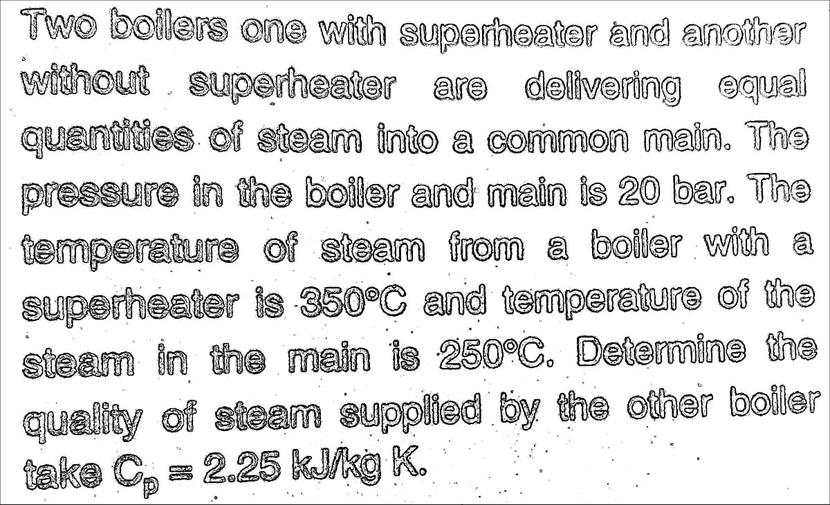 Two boilers one with superheater and another
without superheater are delivering equal
quentities of steam into a common main. Th9
pressure in the boiler and main is 20 bar. The
temperature of steam from a boiler with a
superheater is 350°C and temperature of the
steam in the main is 250°C. Determine the
quality of steam supplied by the other boiler
take C, = 2.25 kJ/kg K.
