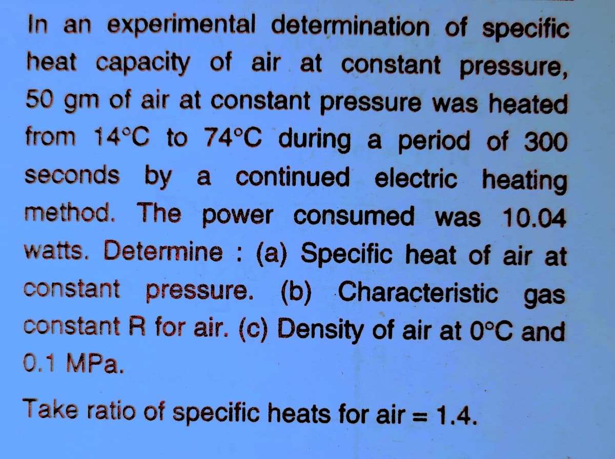 In an experimental determination of specific
heat capacity of air at constant pressure,
50 gm of air at constant pressure was heated
from 14°C to 74°C during a period of 300
seconds by a continued electric heating
method. The power consumed was 10.04
watts. Determine (a) Specific heat of air at
constant pressure. (b) Characteristic gas
constant R for air. (c) Density of air at 0°C and
0.1 MPa.
Take ratio of specific heats for air = 1.4.
