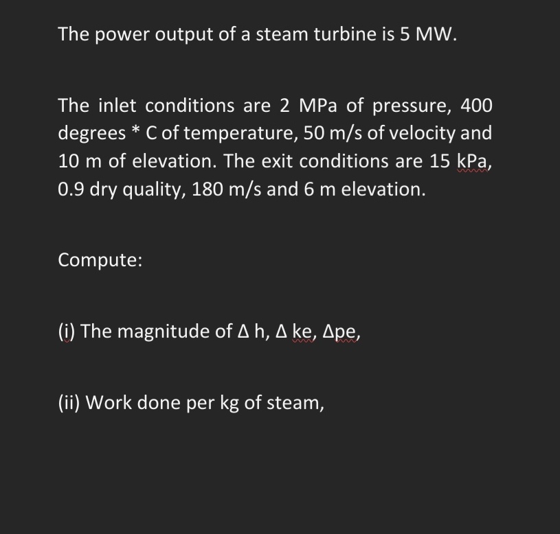 The power output of a steam turbine is 5 MW.
The inlet conditions are 2 MPa of pressure, 400
degrees * C of temperature, 50 m/s of velocity and
10 m of elevation. The exit conditions are 15 kPa,
0.9 dry quality, 180 m/s and 6 m elevation.
Compute:
(i) The magnitude of A h, A ke, Ape,
(ii) Work done per kg of steam,
