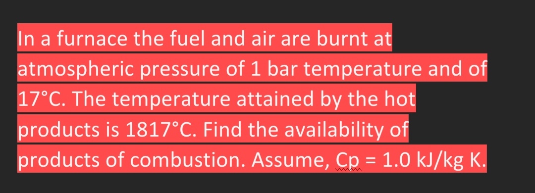 In a furnace the fuel and air are burnt at
atmospheric pressure of 1 bar temperature and of
17°C. The temperature attained by the hot
products is 1817°C. Find the availability of
products of combustion. Assume, Cp = 1.0 kJ/kg K.
%3D
