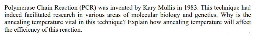 Polymerase Chain Reaction (PCR) was invented by Kary Mullis in 1983. This technique had
indeed facilitated research in various areas of molecular biology and genetics. Why is the
annealing temperature vital in this technique? Explain how annealing temperature will affect
the efficiency of this reaction.