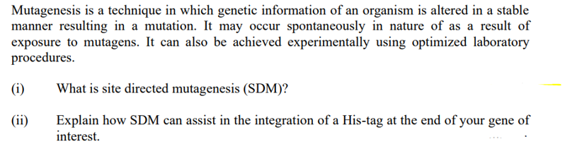 Mutagenesis is a technique in which genetic information of an organism is altered in a stable
manner resulting in a mutation. It may occur spontaneously in nature of as a result of
exposure to mutagens. It can also be achieved experimentally using optimized laboratory
procedures.
(i)
(ii)
What is site directed mutagenesis (SDM)?
Explain how SDM can assist in the integration of a His-tag at the end of your gene of
interest.