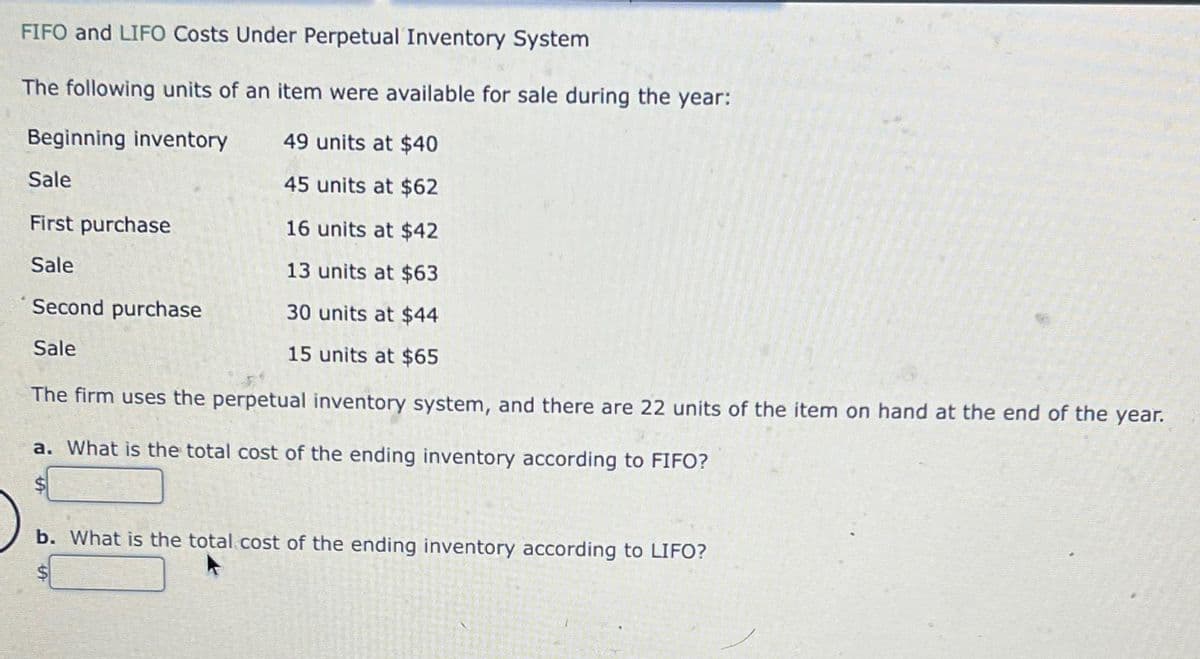 FIFO and LIFO Costs Under Perpetual Inventory System
The following units of an item were available for sale during the year:
Beginning inventory
49 units at $40
45 units at $62
16 units at $42
13 units at $63
30 units at $44
15 units at $65
Sale
First purchase
Sale
Second purchase
Sale
The firm uses the perpetual inventory system, and there are 22 units of the item on hand at the end of the year.
a. What is the total cost of the ending inventory according to FIFO?
b. What is the total cost of the ending inventory according to LIFO?