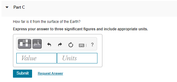 Part C
How far is it from the surface of the Earth?
Express your answer to three significant figures and include appropriate units.
?
Value
Units
Submit
Request Answer
