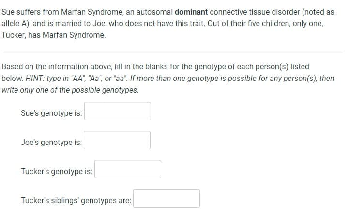 Sue suffers from Marfan Syndrome, an autosomal dominant connective tissue disorder (noted as
allele A), and is married to Joe, who does not have this trait. Out of their five children, only one,
Tucker, has Marfan Syndrome.
Based on the information above, fill in the blanks for the genotype of each person(s) listed
below. HINT: type in "AA", "Aa", or "aa". If more than one genotype is possible for any person(s), then
write only one of the possible genotypes.
Sue's genotype is:
Joe's genotype is:
Tucker's genotype is:
Tucker's siblings' genotypes are: