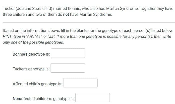 Tucker (Joe and Sue's child) married Bonnie, who also has Marfan Syndrome. Together they have
three children and two of them do not have Marfan Syndrome.
Based on the information above, fill in the blanks for the genotype of each person(s) listed below.
HINT: type in "AA", "Aa", or "aa". If more than one genotype is possible for any person(s), then write
only one of the possible genotypes.
Bonnie's genotype is:
Tucker's genotype is:
Affected child's genotype is:
Nonaffected children's genotype is: