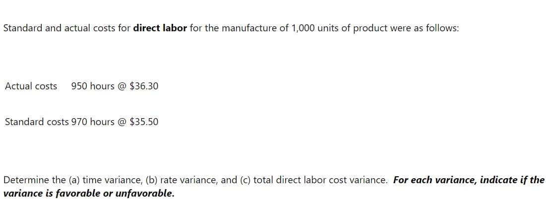 Standard and actual costs for direct labor for the manufacture of 1,000 units of product were as follows:
Actual costs
950 hours @ $36.30
Standard costs 970 hours @ $35.50
Determine the (a) time variance, (b) rate variance, and (c) total direct labor cost variance. For each variance, indicate if the
variance is favorable or unfavorable.