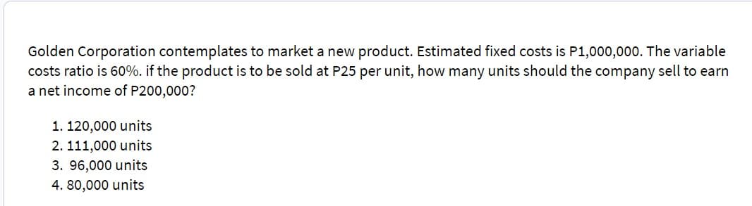 Golden Corporation contemplates to market a new product. Estimated fixed costs is P1,000,000. The variable
costs ratio is 60%. if the product is to be sold at P25 per unit, how many units should the company sell to earn
a net income of P200,000?
1. 120,000 units
2. 111,000 units
3. 96,000 units
4. 80,000 units