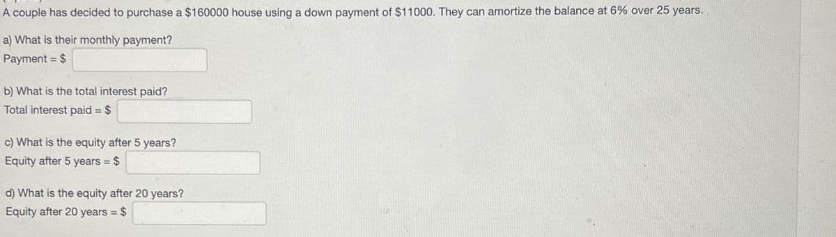 A couple has decided to purchase a $160000 house using a down payment of $11000. They can amortize the balance at 6% over 25 years.
a) What is their monthly payment?
Payment = $
b) What is the total interest paid?
Total interest paid = $
c) What is the equity after 5 years?
Equity after 5 years = $
d) What is the equity after 20 years?
Equity after 20 years = $