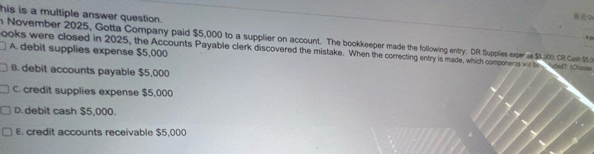 This is a multiple answer question.
NEO
4 pe
November 2025, Gotta Company paid $5,000 to a supplier on account. The bookkeeper made the following entry: DR Supplies expere $300, CR Cash $5 De
ooks were closed in 2025, the Accounts Payable clerk discovered the mistake. When the correcting entry is made, which components will be
A. debit supplies expense $5,000
B. debit accounts payable $5,000
C. credit supplies expense $5,000
OD. debit cash $5,000.
OE. credit accounts receivable $5,000
ded? (Choose