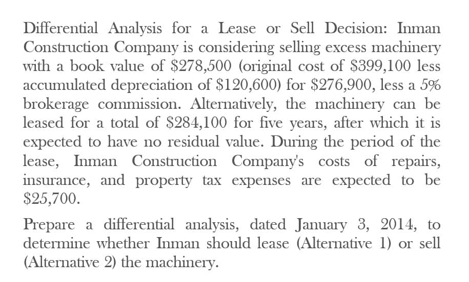 Differential Analysis for a Lease or Sell Decision: Inman
Construction Company is considering selling excess machinery
with a book value of $278,500 (original cost of $399,100 less
accumulated depreciation of $120,600) for $276,900, less a 5%
brokerage commission. Alternatively, the machinery can be
leased for a total of $284,100 for five years, after which it is
expected to have no residual value. During the period of the
lease, Inman Construction Company's costs of repairs,
insurance, and property tax expenses are expected to be
$25,700.
Prepare a differential analysis, dated January 3, 2014, to
determine whether Inman should lease (Alternative 1) or sell
(Alternative 2) the machinery.