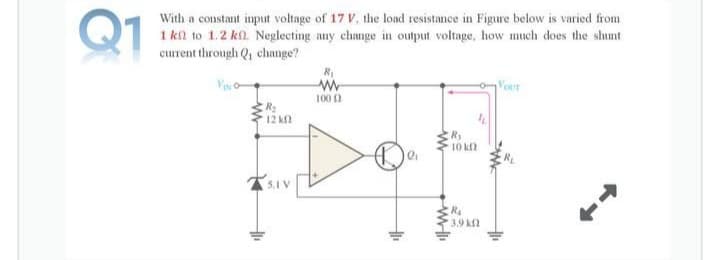 Q1
With a constant input voltage of 17 V, the load resistance in Figure below is varied from
1 kl to 1.2 kl. Neglecting any change in output voltage, how much does the shunt
current through Q, change?
Vour
100 2
12 k
Ry
10 k
5.1
R4
3.9 k
