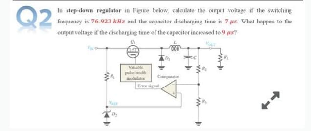 Q2
In step-down regulator in Figure below, calculate the output voltage if the switching
frequency is 76.923 kHz and the capacitor discharging time is 7 us. What happen to the
output voltage if the discharging time of the capacitor increased to 9 us?
Variable
pule-width
modulutor
Comparator
Enor signal
Va
