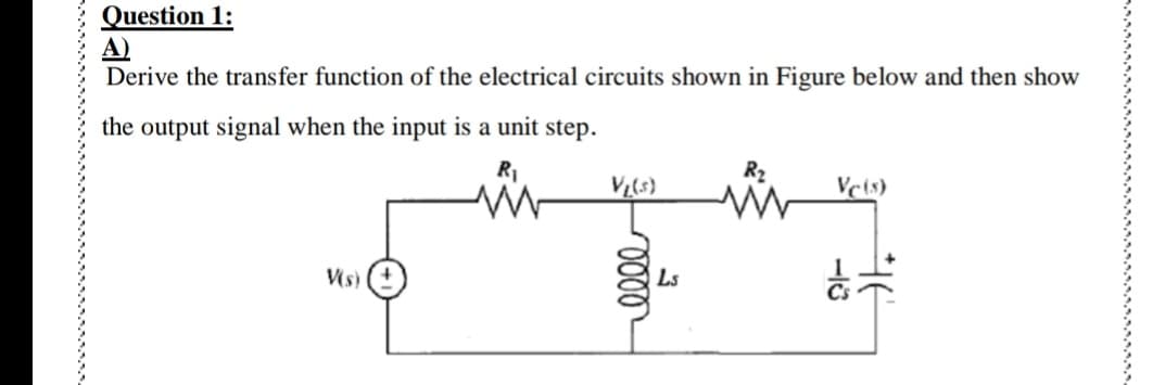 Question 1:
A)
Derive the transfer function of the electrical circuits shown in Figure below and then show
the output signal when the input is a unit step.
V₁(s)
Vc (s)
V(s)
elle
Ls
-18