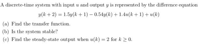 A discrete-time system with input u and output y is represented by the difference equation
y(k+ 2) = 1.5y(k+ 1) -
0.54y(k)+1.4u(k+ 1) + u(k)
(a) Find the transfer function.
(b) Is the system stable?
(c) Find the steady-state output when u(k) = 2 for k ≥ 0.