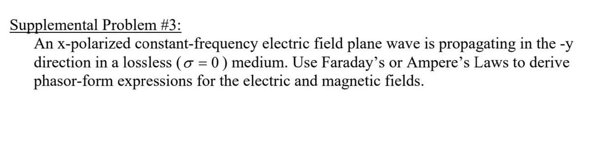 Supplemental Problem #3:
An x-polarized constant-frequency electric field plane wave is propagating in the -y
direction in a lossless (♂ = 0 ) medium. Use Faraday's or Ampere's Laws to derive
phasor-form expressions for the electric and magnetic fields.