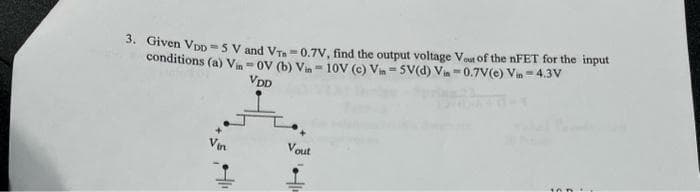 3. Given VDD=5 V and VT=0.7V, find the output voltage Vost of the nFET for the input
conditions (a) Vin-OV (b) Vin-10V (c) Vin-5V(d) Vin -0.7V(e) Vin - 4.3V
VDD
Vout