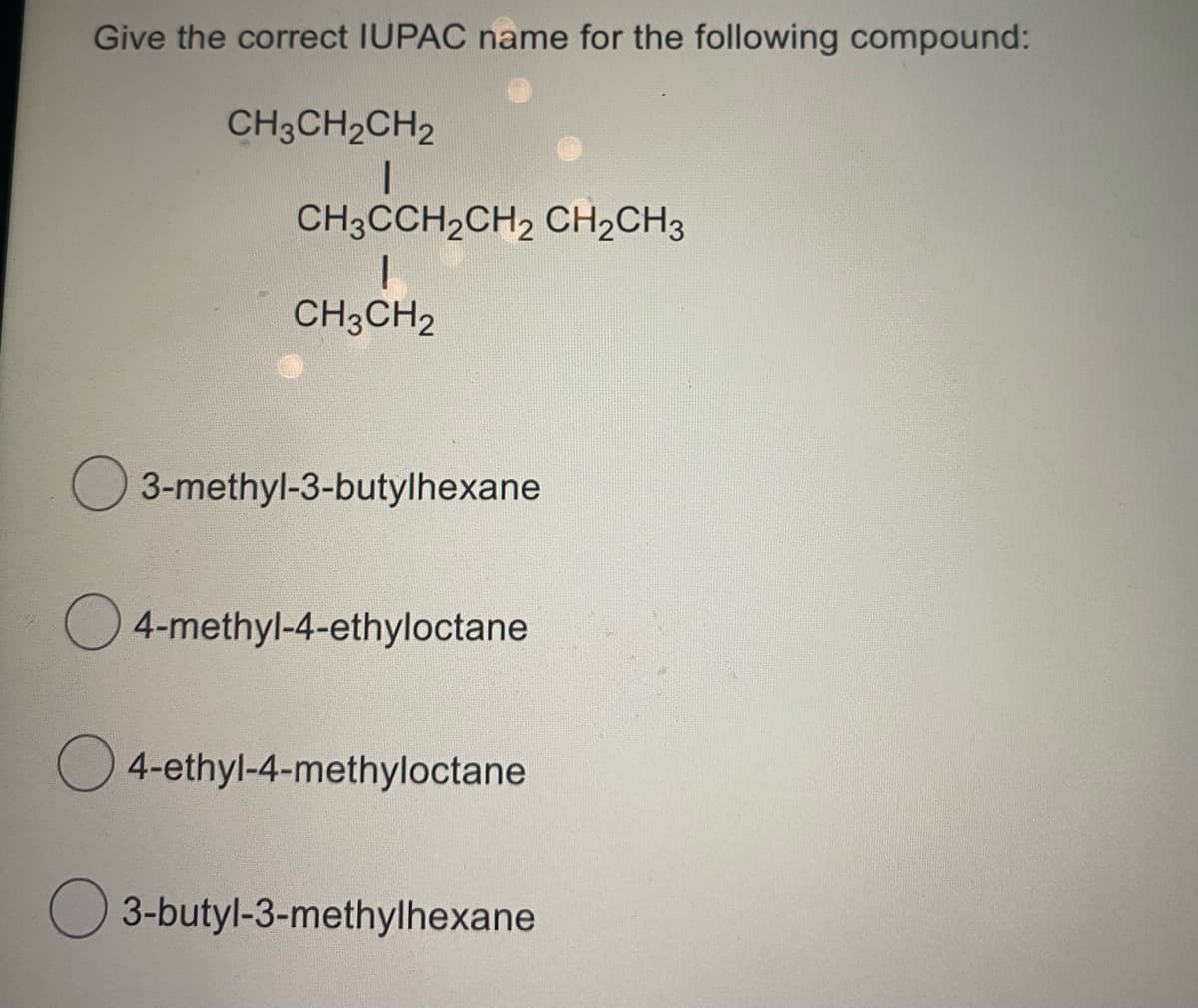 Give the correct IUPAC name for the following compound:
CH3CH2CH2
CH3CCH2CH2 CH2CH3
CH3CH2
3-methyl-3-butylhexane
O 4-methyl-4-ethyloctane
O 4-ethyl-4-methyloctane
O 3-butyl-3-methylhexane

