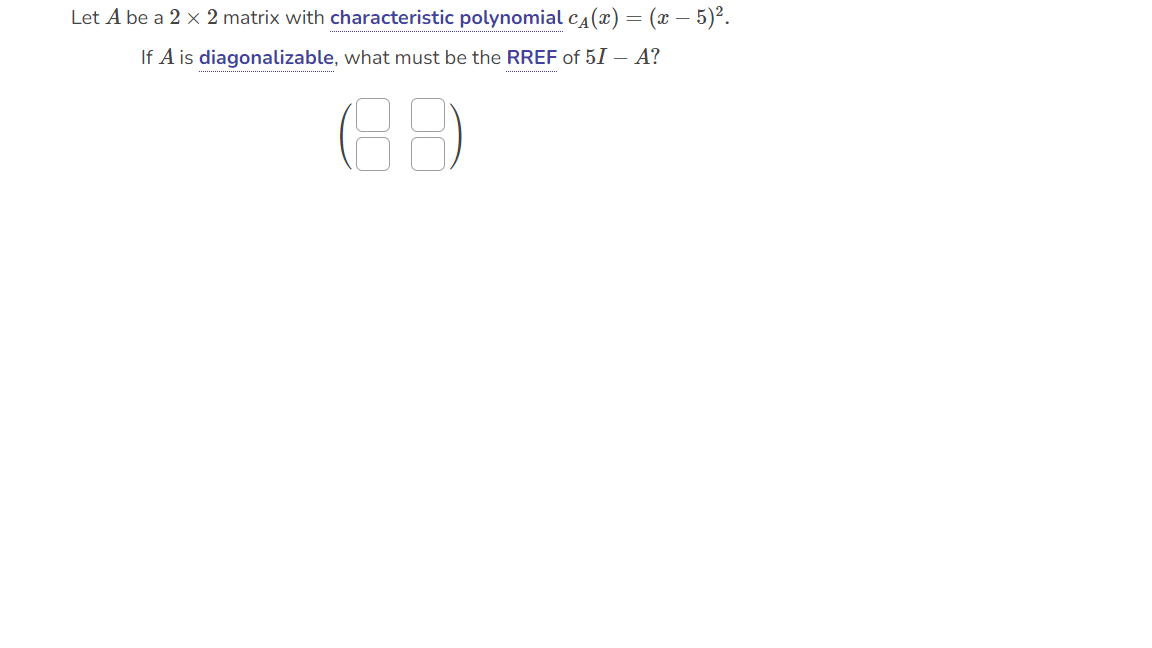 Let A be a 2 x 2 matrix with characteristic polynomial c₁(x) = (x − 5)².
If A is diagonalizable, what must be the RREF of 5I - A?
16.9